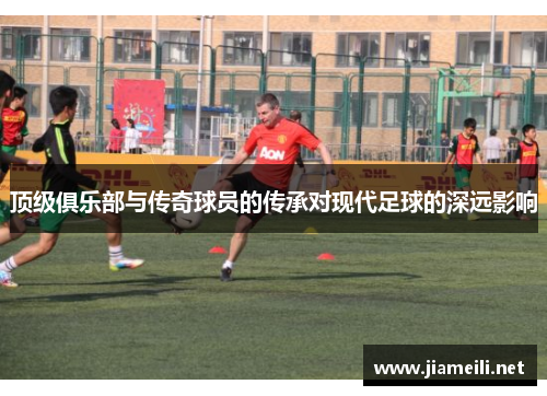 顶级俱乐部与传奇球员的传承对现代足球的深远影响